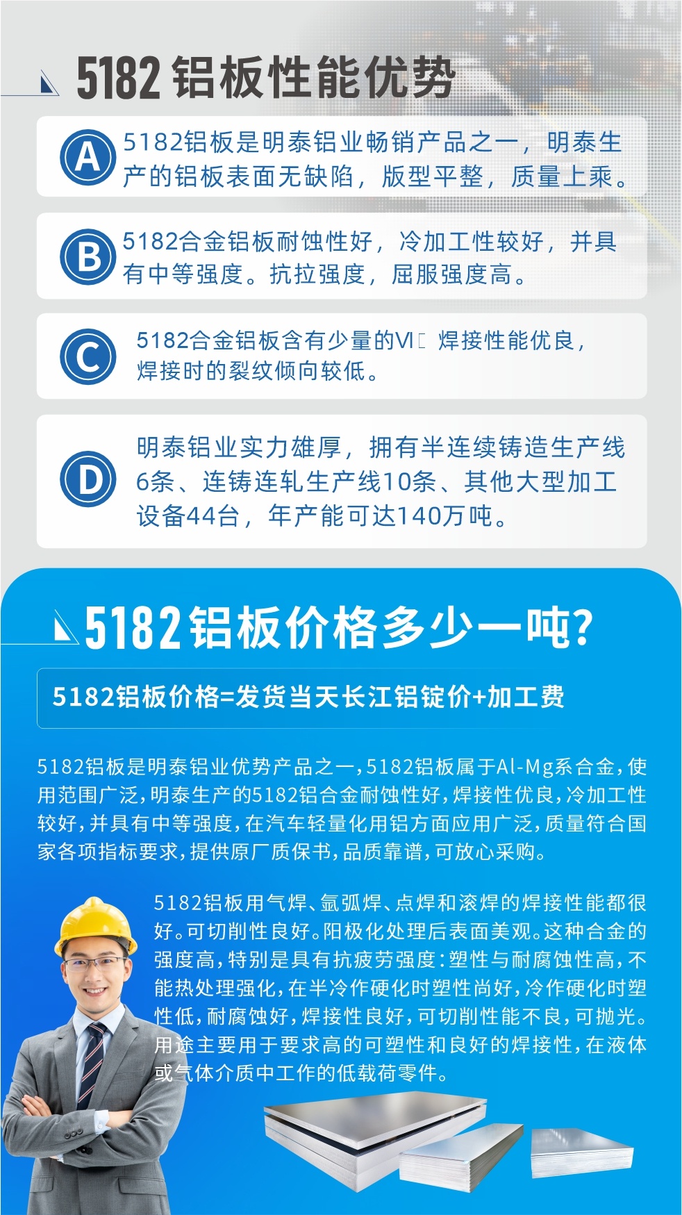 　明泰5182鋁闆優勢:1、5182鋁闆是明泰鋁業暢銷産品之一，明泰生産的鋁闆表面無缺陷，版型平整，質量上乘。
2、5182合金鋁闆耐蝕性好，冷加工性較好，并具有中等強度。抗拉強度，屈服強度高。
3、5182合金鋁闆含有少量的Si，焊接性能優良，焊接時的裂紋傾向較低。
4、明泰鋁業實力雄厚，擁有半連續鑄造生産線6條、連鑄連軋生産線10條、其他大型加工設備44台，年産能可達140萬噸。
5182鋁闆是明泰鋁業優勢産品之一，5182鋁闆屬于Al-Mg系合金，使用範圍廣泛，明泰生産的5182鋁合金耐蝕性好，焊接性優良，冷加工性較好，并具有中等強度，在汽車輕量化用鋁方面應用廣泛，質量符合國家各項指标要求，提供原廠質保書，品質靠譜，可放心采購。
5182鋁闆用氣焊、氩弧焊、點焊和滾焊的焊接性能都很好。可切削性良好。陽極化處理後表面美觀。這種合金的強度高，特别是具有抗疲勞強度：塑性與耐腐蝕性高，不能熱處理強化，，在半冷作硬化時塑性尚好，冷作硬化時塑性低，耐腐蝕好，焊接性良好，可切削性能不良，可抛光。用途主要用于要求高的可塑性和良好的焊接性，在液體或氣體介質中工作的低載荷零件。
化學成分:含鋁(Al) 餘量
鋅(Zn)≤0.25;鉻(Cr)≤0.10;矽(Si)≤0.20;鐵(Fe)0.000～0.350;錳(Mn)0.20～0.50;鎂(Mg)4.0～5.0;钛(Ti)≤0.10;銅(Cu)≤0.15
力學性能:抗拉強度 σb (MPa)：≥175;條件屈服強度 σ0.2 (MPa)：≥80;伸長率 δ5 (%)：≥15
注 ：管材室溫力學性能;試樣尺寸：所有壁厚
