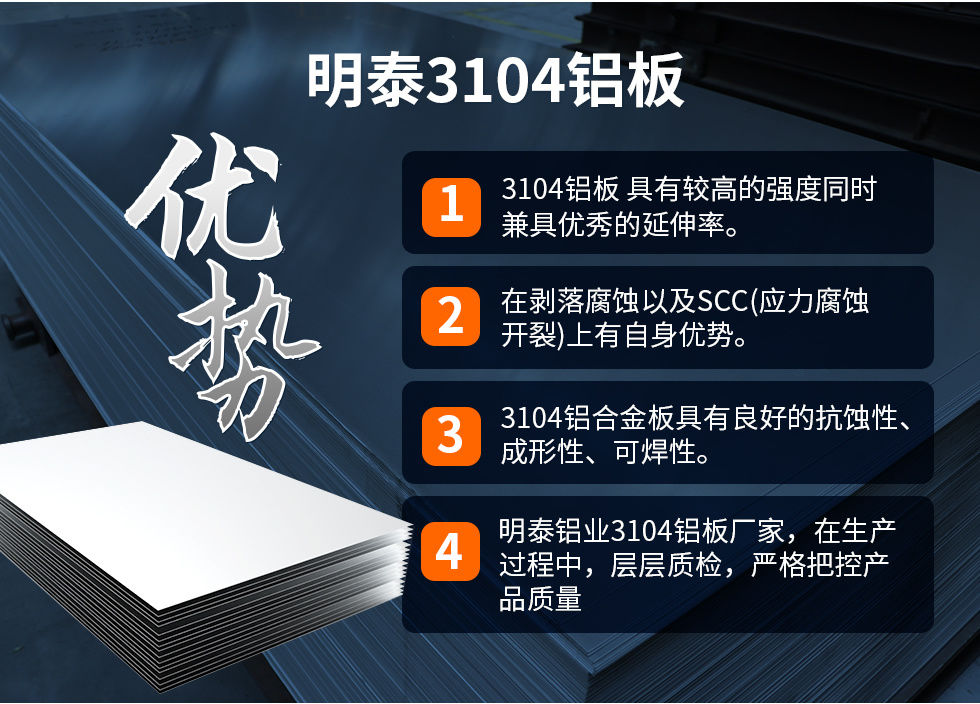 明泰3104鋁闆優勢
　　1、3104鋁闆 具有較高的強度同時兼具優秀的延伸率。
　　2、在剝落腐蝕以及SCC(應力腐蝕開裂)上有自身優勢。
　　3、3104鋁合金闆具有良好的抗蝕性、成形性、可焊性。
　　4、明泰鋁業3104鋁闆廠家，在生産過程中，層層質檢，嚴格把控産品質量。