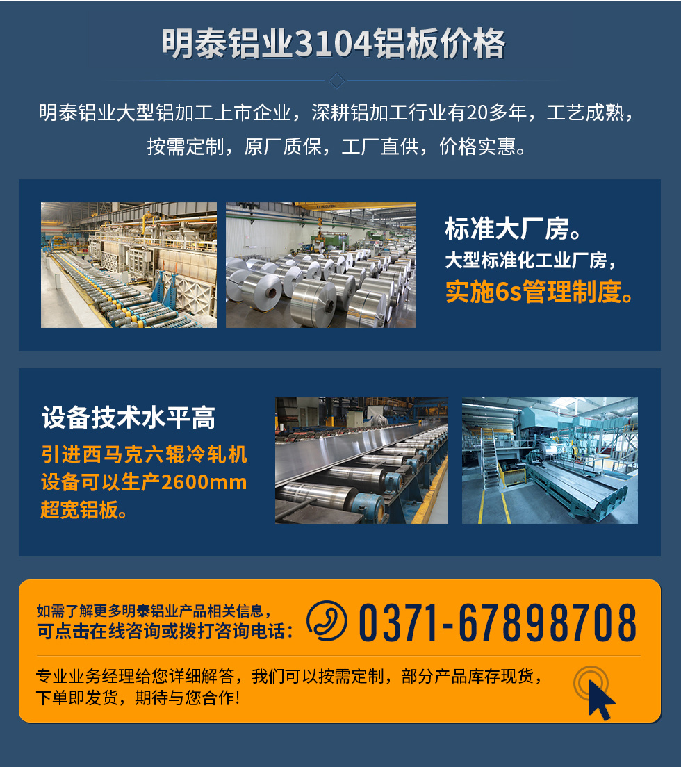 明泰鋁業3104鋁闆價格
　　明泰鋁業大型鋁加工上市企業，深耕鋁加工行業有20多年，工藝成熟，按需定制，原廠質保，工廠直供，價格實惠。
　　1、标準大廠房。大型标準化工業廠房，實施6s管理制度。
　　2、設備技術水平高。引進西馬克六輥冷軋機設備可以生産2600mm超寬鋁闆。
　　如需了解更多明泰鋁業産品先關信息，可點擊在線咨詢，或撥打咨詢電話：0371-67898708，專業業務經理給您詳細解答，我們可以按需定制，部分産品庫存現貨，下單即發貨，期待與您合作!