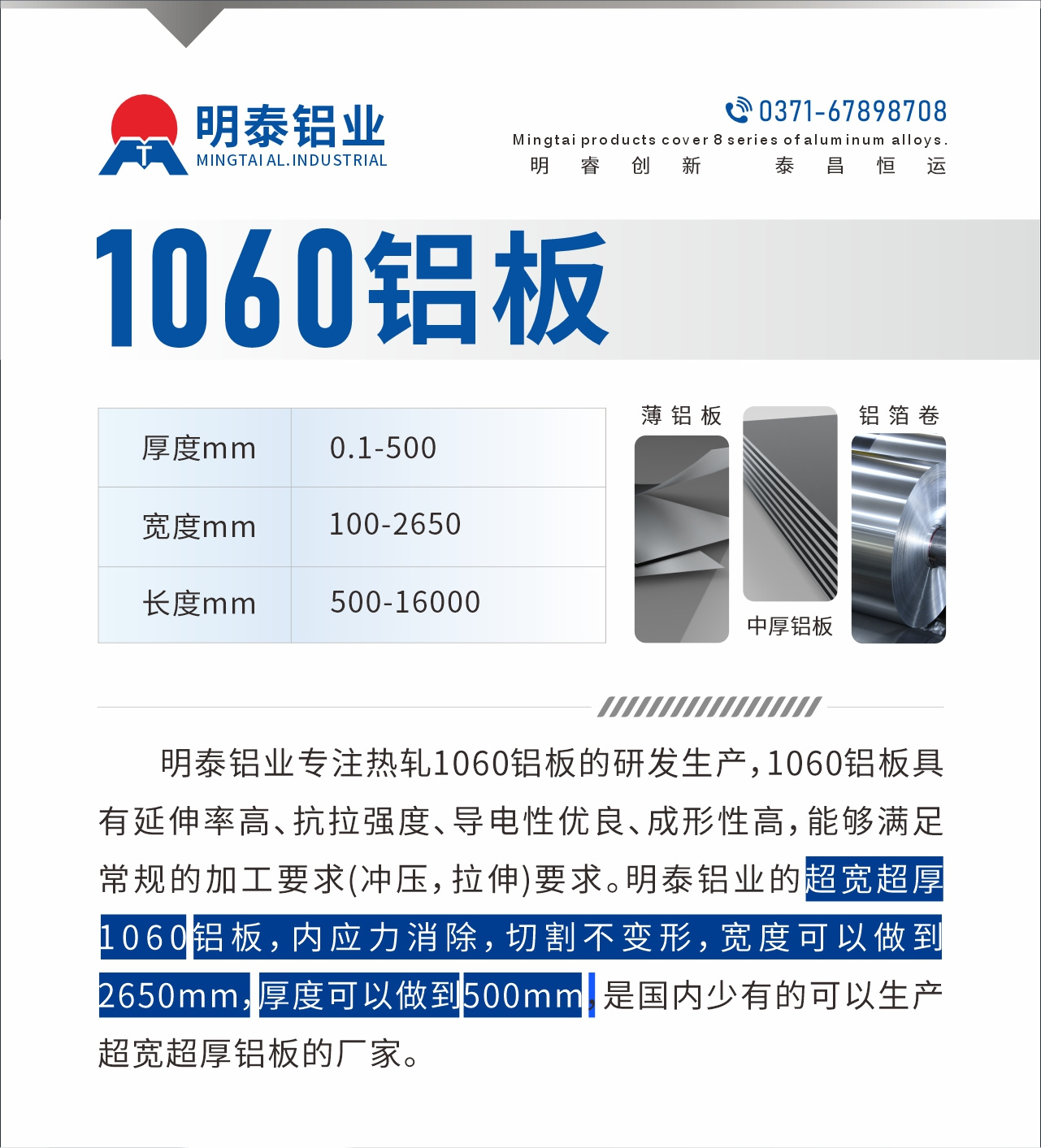 明泰鋁業專注熱軋1060鋁闆的研發生産，1060鋁闆具有延伸率高、抗拉強度、導電性優良、成形性高，能夠滿足常規的加工要求(沖壓，拉伸)要求。明泰鋁業的超寬超厚1060鋁闆，内應力消除，切割不變形，寬度可以做到2650mm，厚度可以做到500mm，是國内少有的可以生産超寬超厚鋁闆的廠家。