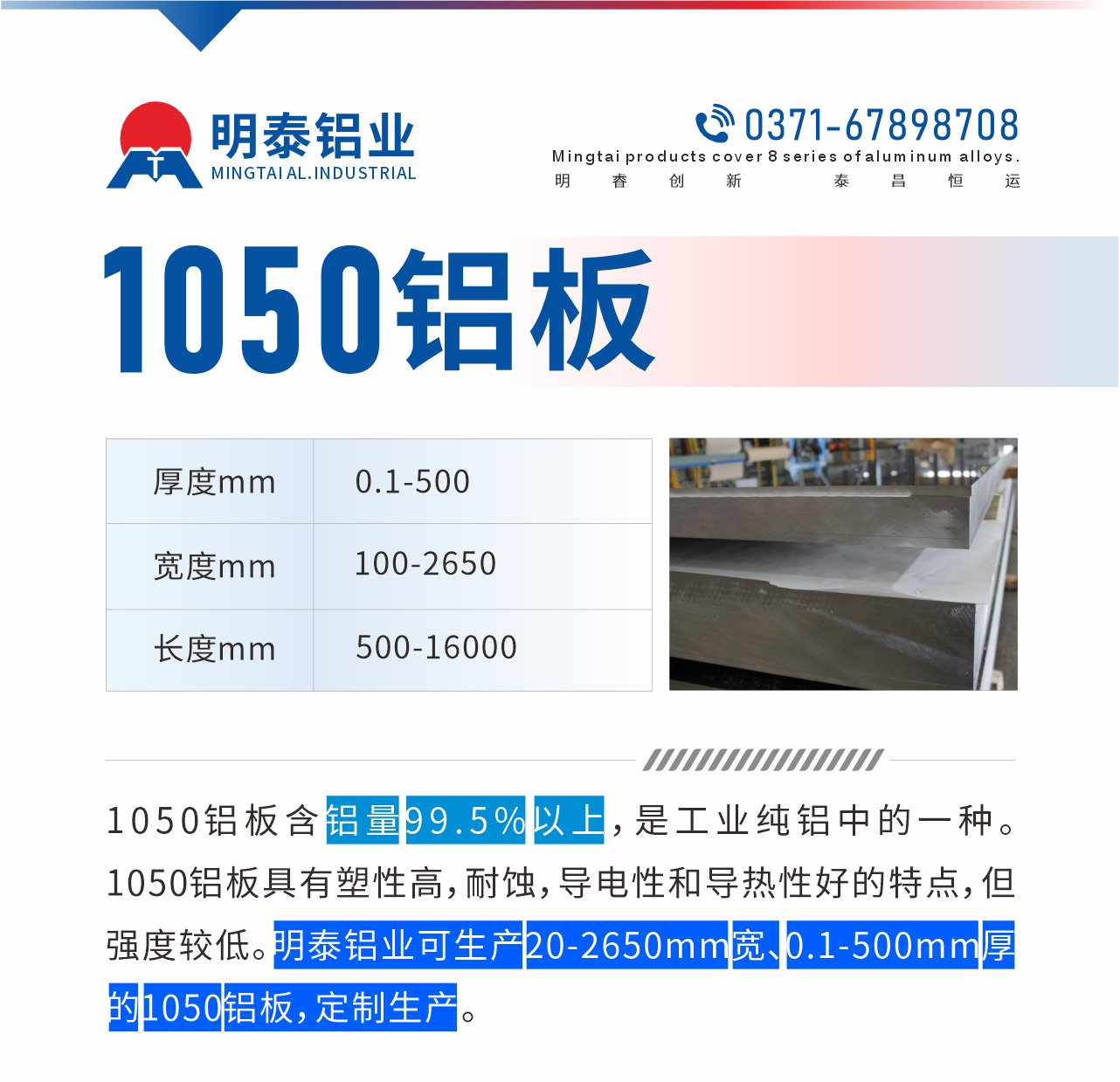 “1050鋁闆含鋁量99.5%以上，是工業純鋁中的一種。1050鋁闆具有塑性高，耐蝕，導電性和導熱性好的特點，但強度較低。明泰鋁業可生産20-2650mm寬、0.1-500mm厚的1050鋁闆，定制生産。”