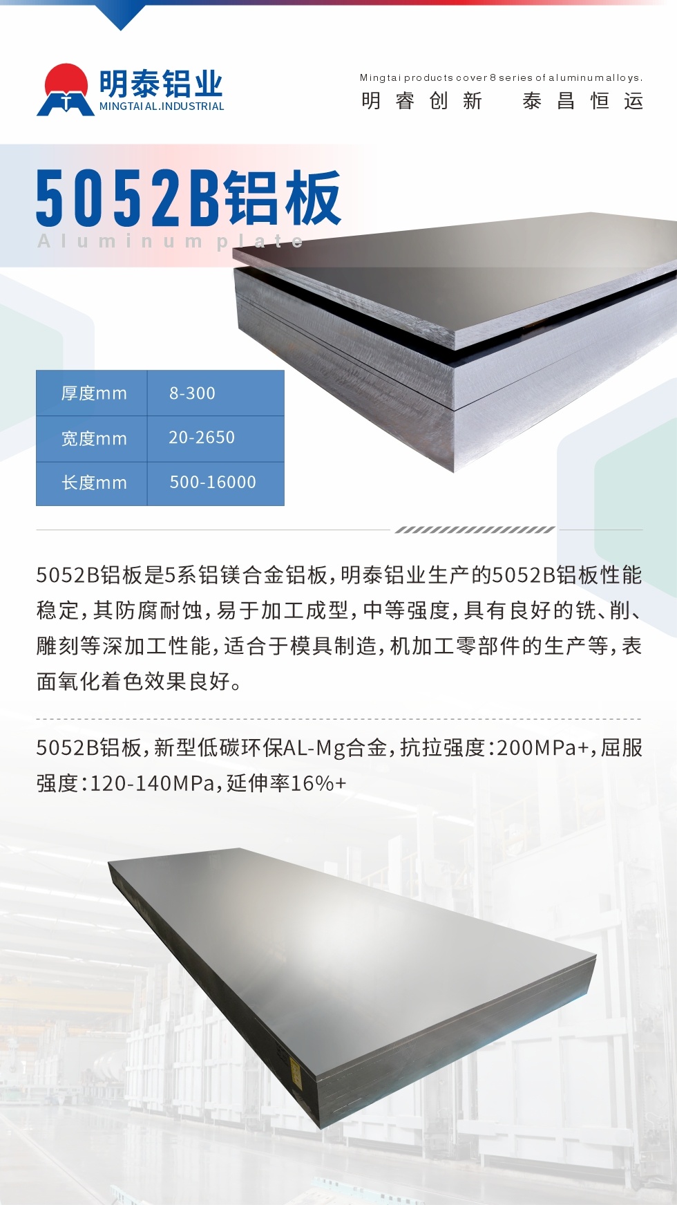 5052B鋁闆是5系鋁鎂合金鋁闆，明泰鋁業生産的5052B鋁闆性能穩定，其防腐耐蝕，易于加工成型，中等強度，具有良好的銑、削、雕刻等深加工性能，适合于模具制造，機加工零部件的生産等，表面氧化着色效果良好。5052B鋁闆，新型低碳環保AL-Mg合金，抗拉強度：200MPa+，屈服強度：120-140MPa，延伸率16%+