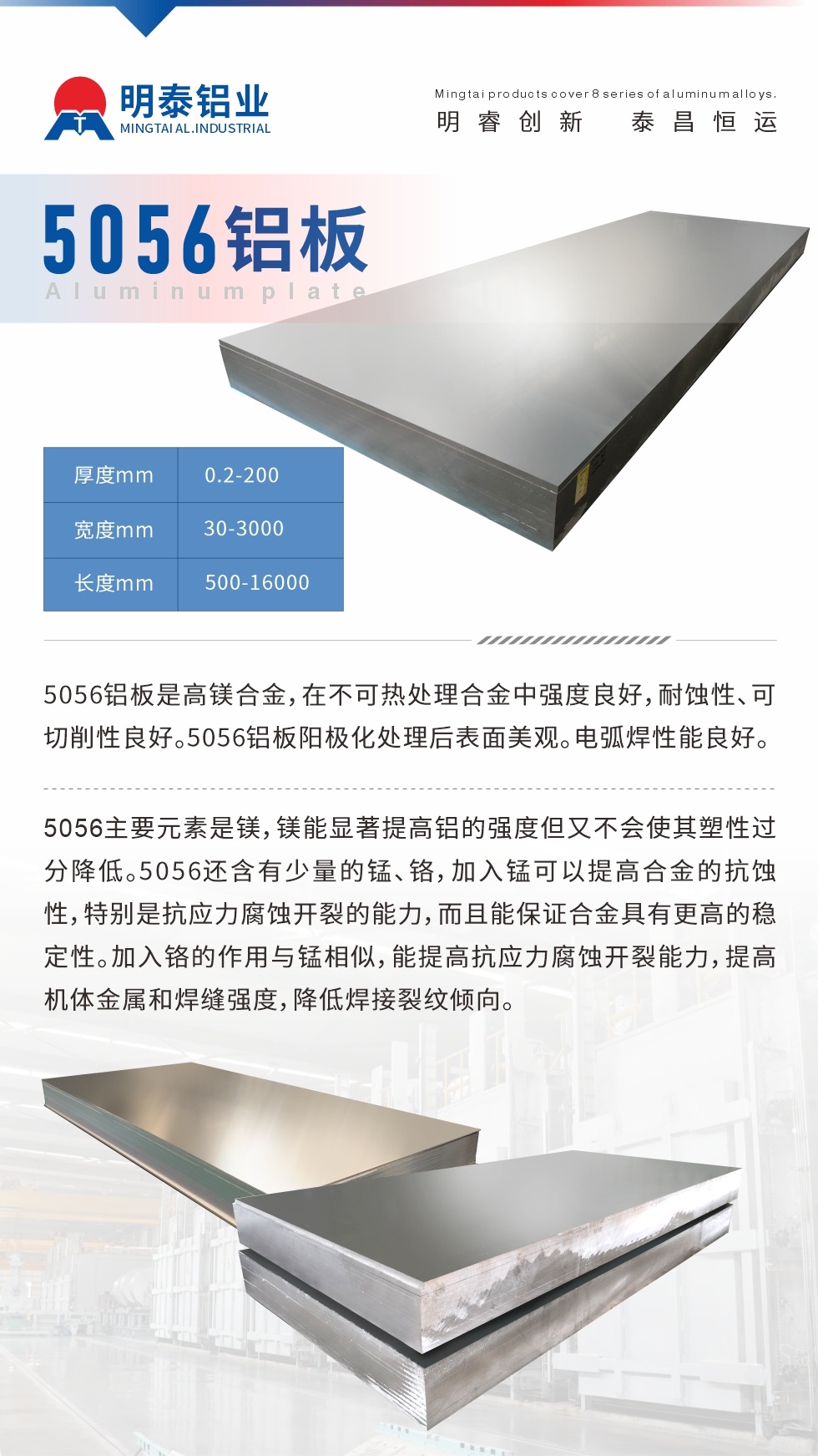 5056鋁闆介紹
　　5056鋁闆是高鎂合金，在不可熱處理合金中強度良好，耐蝕性、可切削性良好。5056鋁闆陽極化處理後表面美觀。電弧焊性能良好。
　　5056主要元素是鎂，鎂能顯著提高鋁的強度但又不會使其塑性過分降低。5056還含有少量的錳、鉻，加入錳可以提高合金的抗蝕性，特别是抗應力腐蝕開裂的能力，而且能保證合金具有更高的穩定性。加入鉻的作用與錳相似，能提高抗應力腐蝕開裂能力，提高機體金屬和焊縫強度，降低焊接裂紋傾向。