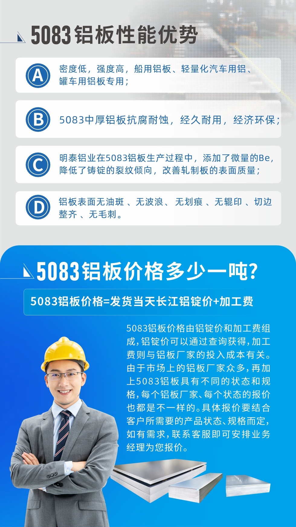 5083鋁闆性能優勢:1、密度低，強度高，船用鋁闆、輕量化汽車用鋁、罐車用鋁闆專用；2、5083中厚鋁闆抗腐耐蝕，經久耐用，經濟環保；3、明泰鋁業在5083鋁闆生産過程中，添加了微量的Be，降低了鑄錠的裂紋傾向，改善軋制闆的表面質量；4、鋁闆表面無油斑 、無波浪、 無劃痕 、無輥印 、切邊整齊 、無毛刺。
5083鋁闆價格信息:5083鋁闆價格由鋁錠價和加工費組成，鋁錠價可以通過查詢獲得，加工費則與鋁闆廠家的投入成本有關。由于市場上的鋁闆廠家衆多，再加上5083鋁闆具有不同的狀态和規格，每個鋁闆廠家、每個狀态的報價也都是不一樣的。具體報價要結合客戶所需要的産品狀态、規格而定，如有需求，聯系客服即可安排業務經理爲您報價。
5083鋁闆價格=發貨當天長江鋁錠價+加工費。
5083鋁闆廠家:河南明泰鋁業生産5083鋁合金薄闆、5083熱鋁闆、5083中厚鋁闆、5083船用鋁闆、5083花紋鋁闆等等，按需定制生産，規格齊全，歡迎來廠考察參觀，更多相關産品詳細信息和優惠報價，可點擊右側在線咨詢，也可撥打咨詢電話：0371-67898708快速獲取!