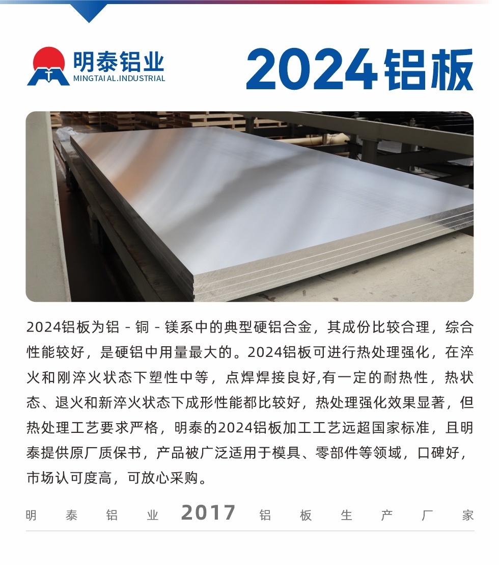 2024鋁闆爲鋁－銅－鎂系中的典型硬鋁合金，其成份比較合理，綜合性能較好，是硬鋁中用量最大的。2024鋁闆可進行熱處理強化，在淬火和剛淬火狀态下塑性中等，點焊焊接良好,有一定的耐熱性，熱狀态、退火和新淬火狀态下成形性能都比較好，熱處理強化效果顯著，但熱處理工藝要求嚴格，明泰的2024鋁闆加工工藝遠超國家标準，且明泰提供原廠質保書，産品被廣泛适用于模具、零部件等領域，口碑好，市場認可度高，可放心采購。
