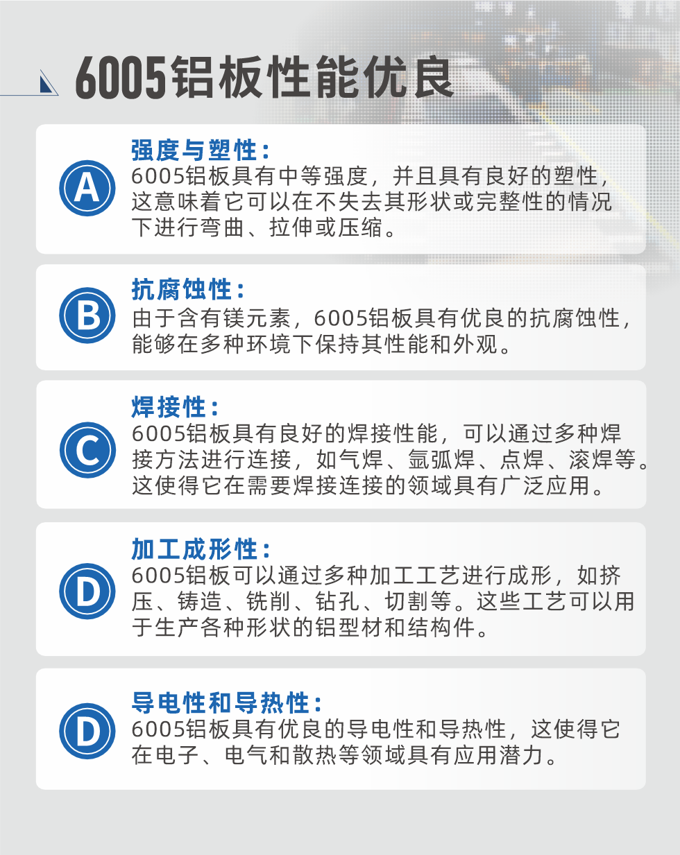 6005性能優良


強度與塑性：6005鋁闆具有中等強度，并且具有良好的塑性，這意味着它可以在不失去其形狀或完整性的情況下進行彎曲、拉伸或壓縮。

抗腐蝕性：由于含有鎂元素，6005鋁闆具有優良的抗腐蝕性，能夠在多種環境下保持其性能和外觀。

焊接性：6005鋁闆具有良好的焊接性能，可以通過多種焊接方法進行連接，如氣焊、氩弧焊、點焊、滾焊等。這使得它在需要焊接連接的領域具有廣泛應用。

加工成形性：6005鋁闆可以通過多種加工工藝進行成形，如擠壓、鑄造、銑削、鑽孔、切割等。這些工藝可以用于生産各種形狀的鋁型材和結構件。

導電性和導熱性：6005鋁闆具有優良的導電性和導熱性，這使得它在電子、電氣和散熱等領域具有應用潛力。


6005産品應用

6005鋁闆主要用于要求高的可塑性和良好的焊接性，在液體或氣體介質中工作的低載荷零件，如油箱，汽油或潤滑油導管，各種液體容器、船舶钣金件和其他用深拉制作的小負荷零件：線材用來做鉚釘；擠壓型材與管材，用于要求強高大于6063合金的結構件，如梯子、電視天線等。

如需了解更多明泰鋁業産品先關信息，可點擊在線咨詢，或撥打咨詢電話：0371-67898708，專業業務經理給您詳細解答，我們可以按需定制，部分産品庫存現貨，下單即發貨，期待與您合作！