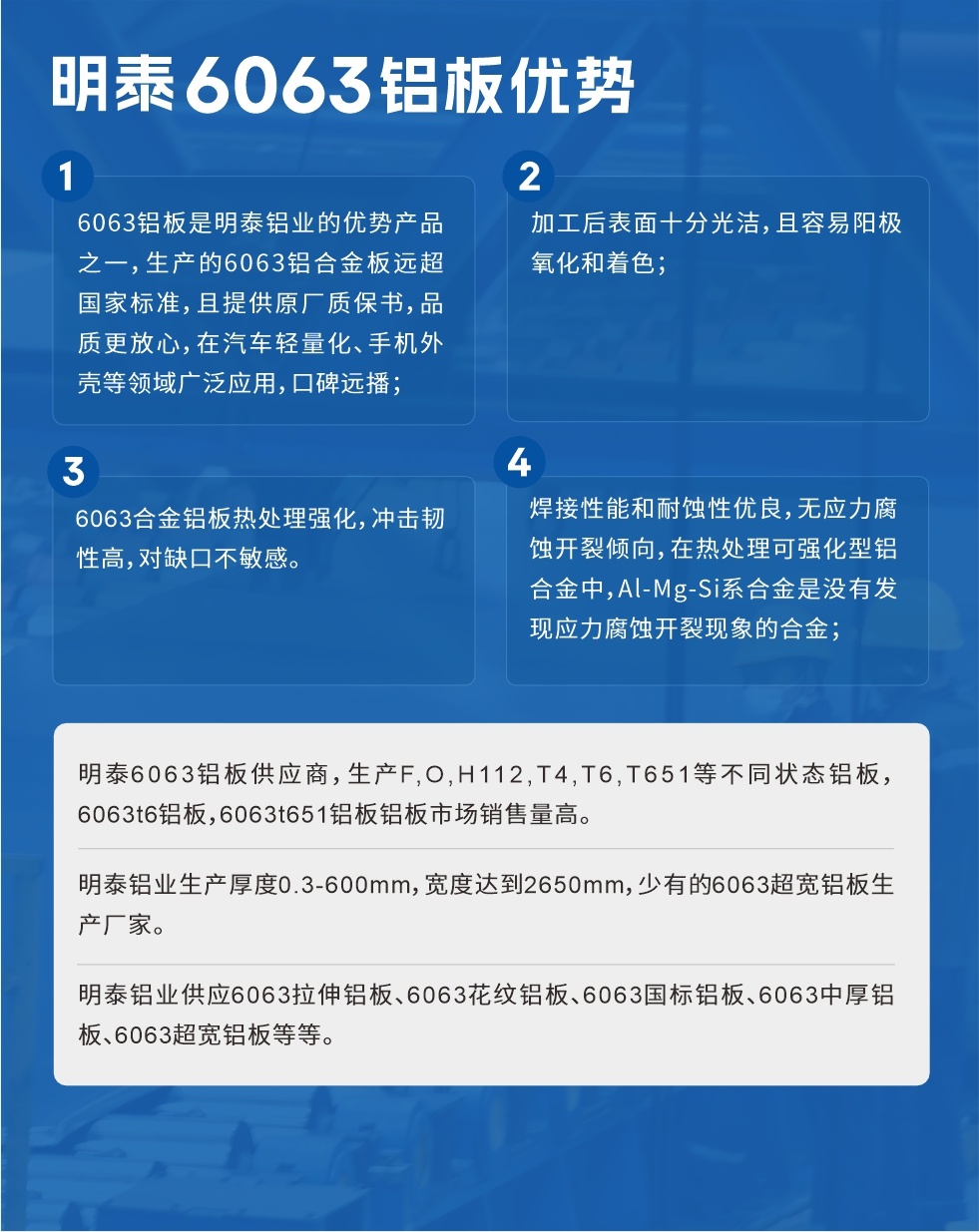 明泰6063鋁闆優勢
　　1、6063鋁闆是明泰鋁業的優勢産品之一，生産的6063鋁合金闆遠超國家标準，且提供原廠質保書，品質更放心，在汽車輕量化、手機外殼等領域廣泛應用，口碑遠播；

　　2、加工後表面十分光潔，且容易陽極氧化和着色；

　　3、焊接性能和耐蝕性優良，無應力腐蝕開裂傾向，在熱處理可強化型鋁合金中，Al-Mg-Si系合金是沒有發現應力腐蝕開裂現象的合金；

　　4、6063合金鋁闆熱處理強化，沖擊韌性高，對缺口不敏感。

　　明泰6063鋁闆供應商，生産F,O,H112,T4,T6,T651等不同狀态鋁闆，6063t6鋁闆，6063t651鋁闆鋁闆市場銷售量高。

　　明泰鋁業生産厚度0.3-600mm，寬度達到2650mm，少有的6063超寬鋁闆生産廠家。

　　明泰鋁業供應6063拉伸鋁闆、6063花紋鋁闆、6063國标鋁闆、6063中厚鋁闆、6063超寬鋁闆等等。

　　6063鋁闆價格

　　不同鋁闆廠家的原材料、加工工藝、人工成本不同，價格不同。不同用戶所需要的規格長寬厚不同，即使是同一6063鋁闆廠家，報價也不同。

　　6063鋁闆價格=發貨當天長江鋁錠價+加工費(提供6063鋁闆長寬厚以及用量。

　　6063鋁闆生産廠家——明泰鋁業
