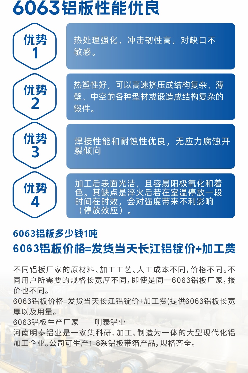 6063鋁闆性能優良

1.熱處理強化，沖擊韌性高，對缺口不敏感。

2.熱塑性好，可以高速擠壓成結構複雜、薄壁、中空的各種型材或鍛造成結構複雜的鍛件。

3.焊接性能和耐蝕性優良，無應力腐蝕開裂傾向。

4.加工後表面光潔，且容易陽極氧化和着色。其缺點是淬火後若在室溫停放一段時間在時效，會對強度帶來不利影響（停放效應）。

