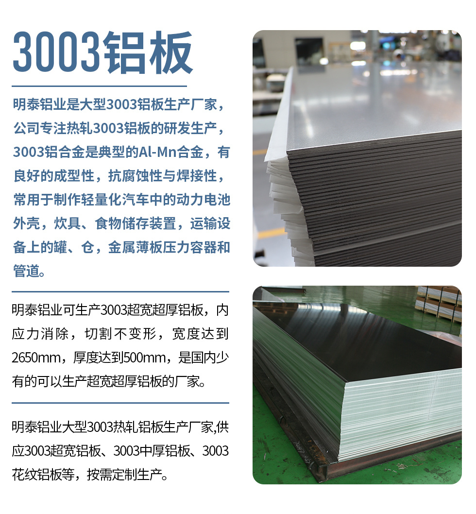 明泰鋁業是大型3003鋁闆生産廠家，公司專注熱軋3003鋁闆的研發生産，3003鋁合金是典型的Al-Mn合金，有良好的成型性，抗腐蝕性與焊接性，常用于制作輕量化汽車中的動力電池外殼，炊具、食物儲存裝置，運輸設備上的罐、倉，金屬薄闆壓力容器和管道。

　　明泰鋁業可生産3003超寬超厚鋁闆，内應力消除，切割不變形，寬度達到2650mm，厚度達到500mm，是國内少有的可以生産超寬超厚鋁闆的廠家。

　　明泰鋁業大型3003熱軋鋁闆生産廠家,供應3003超寬鋁闆、3003中厚鋁闆、3003花紋鋁闆等，按需定制生産。