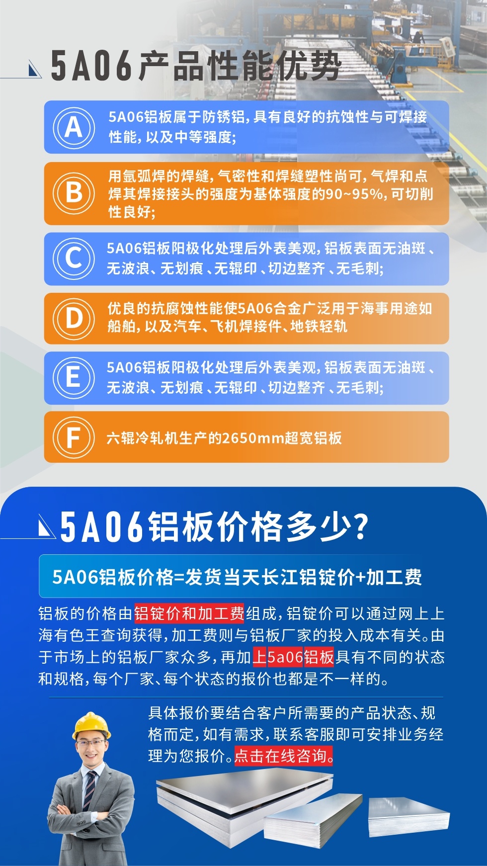 産品性能優勢   

1、5A06鋁闆屬于防鏽鋁，具有良好的抗蝕性與可焊接性能，以及中等強度;

2、用氩弧焊的焊縫，氣密性和焊縫塑性尚可，氣焊和點焊其焊接接頭的強度爲基體強度的90~95%，可切削性良好;

3、5A06鋁闆陽極化處理後外表美觀，鋁闆表面無油斑 、無波浪、 無劃痕 、無輥印 、切邊整齊 、無毛刺;

4、優良的抗腐蝕性能使5A06合金廣泛用于海事用途如船舶，以及汽車、飛機焊接件、地鐵輕軌;

5、六輥冷軋機生産的2650mm超寬鋁闆;