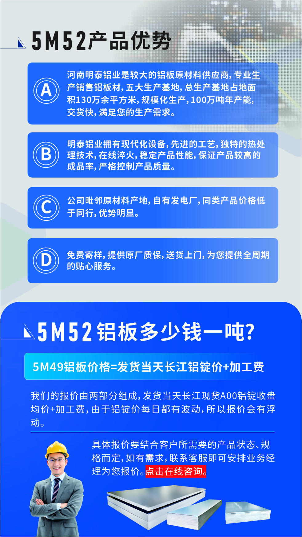 5M52鋁闆廠家_明泰鋁業
　　明泰鋁業是大型鋁闆生産廠家，可承接8-5000噸5M52鋁闆訂單，按需定制，7-35天交貨，産品質量穩定，全球出口，價格實惠，可放心采購!

　　優勢1：河南明泰鋁業是較大的鋁闆原材料供應商，專業生産銷售鋁闆材，五大生産基地，總生産基地占地面積130萬餘平方米，規模化生産，100萬噸年産能，交貨快，滿足您的生産需求。

　　優勢2：明泰鋁業擁有現代化設備，先進的工藝，獨特的熱處理技術，在線淬火，穩定産品性能，保證産品較高的成品率，嚴格控制産品質量。

　　優勢3：公司毗鄰原材料産地，自有發電廠，同類産品價格低于同行，優勢明顯。

　　優勢4：免費寄樣，提供原廠質保，送貨上門，爲您提供全周期的貼心服務